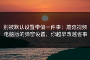 别被默认设置带偏一件事：蘑菇视频电脑版的弹窗设置，你越早改越省事