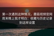 第一次遇到这种情况，蘑菇视频官网周末晚上我才明白：收藏与历史记录别这样设置