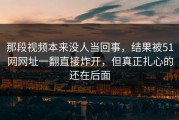 那段视频本来没人当回事，结果被51网网址一翻直接炸开，但真正扎心的还在后面
