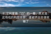 91官网里最“刀”的一幕，其实是：这场戏的构图很狠：谁被挤出去谁就输了