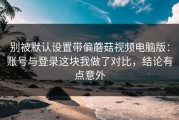 别被默认设置带偏蘑菇视频电脑版：账号与登录这块我做了对比，结论有点意外