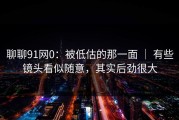 聊聊91网0：被低估的那一面 ｜ 有些镜头看似随意，其实后劲很大