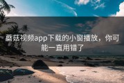 蘑菇视频app下载的小窗播放，你可能一直用错了