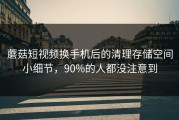 蘑菇短视频换手机后的清理存储空间小细节，90%的人都没注意到