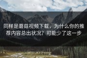 同样是蘑菇视频下载，为什么你的推荐内容总出状况？可能少了这一步
