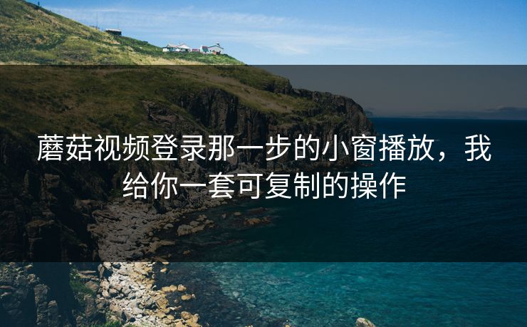 蘑菇视频登录那一步的小窗播放，我给你一套可复制的操作
