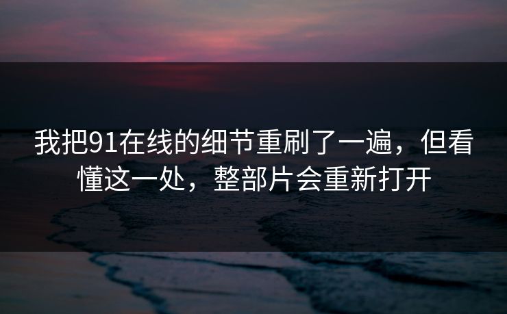 我把91在线的细节重刷了一遍，但看懂这一处，整部片会重新打开