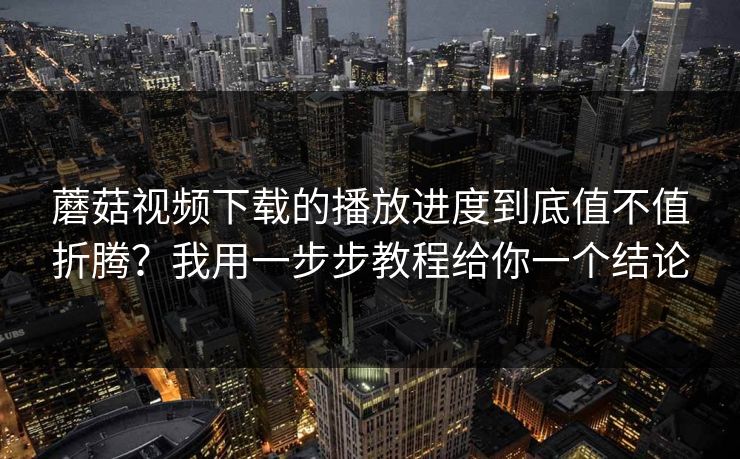 蘑菇视频下载的播放进度到底值不值折腾？我用一步步教程给你一个结论