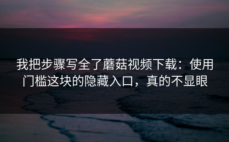 我把步骤写全了蘑菇视频下载：使用门槛这块的隐藏入口，真的不显眼
