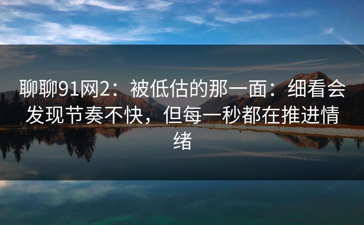 聊聊91网2：被低估的那一面：细看会发现节奏不快，但每一秒都在推进情绪