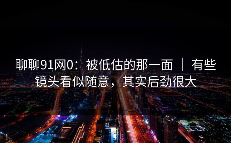 聊聊91网0：被低估的那一面 ｜ 有些镜头看似随意，其实后劲很大