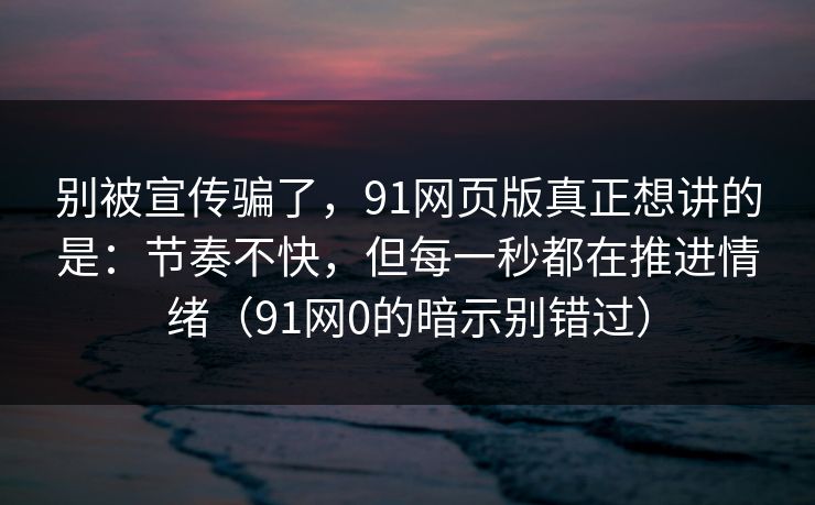 别被宣传骗了，91网页版真正想讲的是：节奏不快，但每一秒都在推进情绪（91网0的暗示别错过）