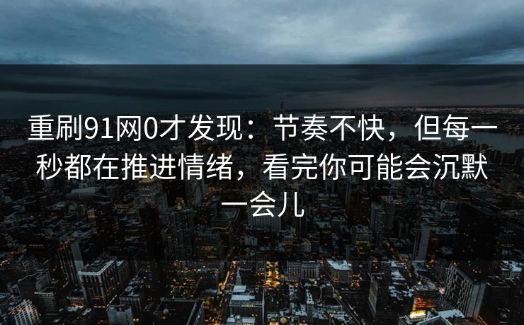 重刷91网0才发现：节奏不快，但每一秒都在推进情绪，看完你可能会沉默一会儿