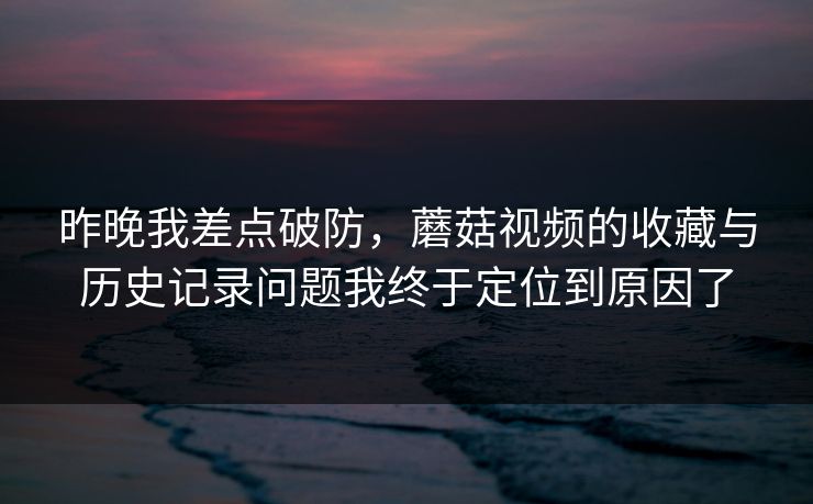 昨晚我差点破防，蘑菇视频的收藏与历史记录问题我终于定位到原因了