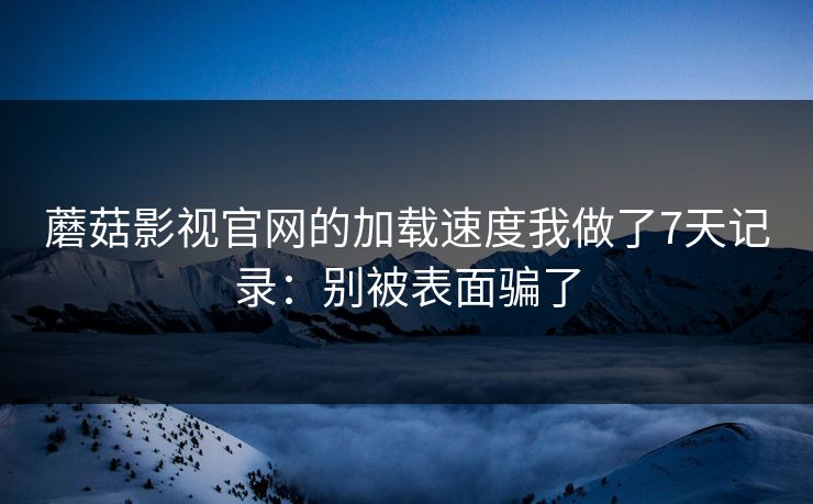 蘑菇影视官网的加载速度我做了7天记录：别被表面骗了