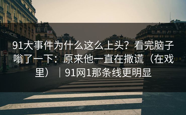 91大事件为什么这么上头？看完脑子嗡了一下：原来他一直在撒谎（在戏里）｜91网1那条线更明显