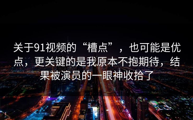 关于91视频的“槽点”，也可能是优点，更关键的是我原本不抱期待，结果被演员的一眼神收拾了