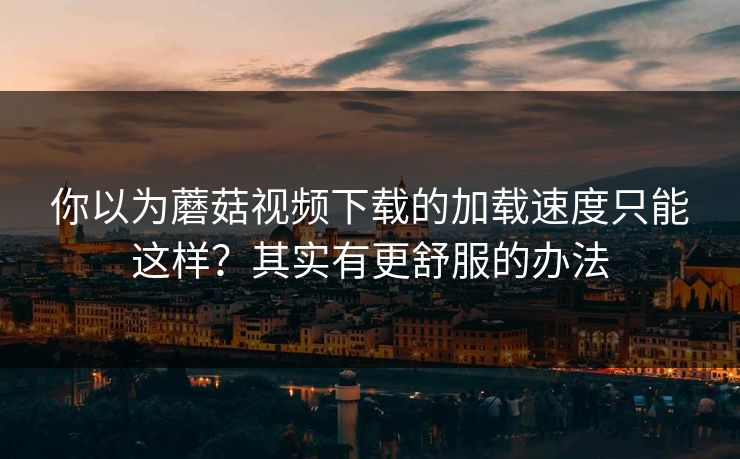 你以为蘑菇视频下载的加载速度只能这样？其实有更舒服的办法