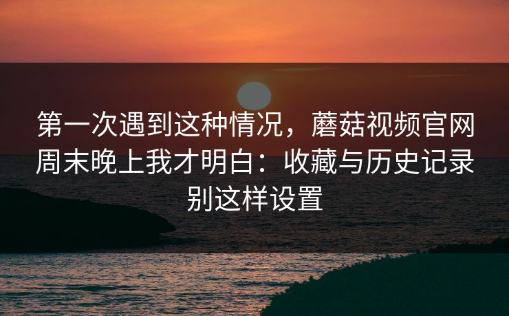 第一次遇到这种情况，蘑菇视频官网周末晚上我才明白：收藏与历史记录别这样设置