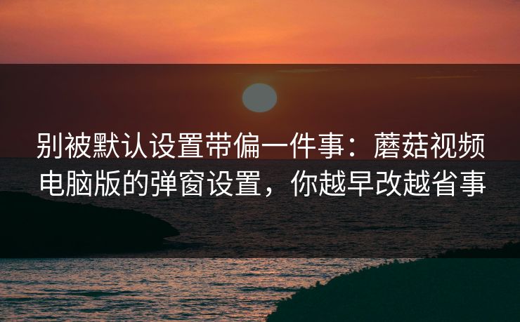 别被默认设置带偏一件事：蘑菇视频电脑版的弹窗设置，你越早改越省事