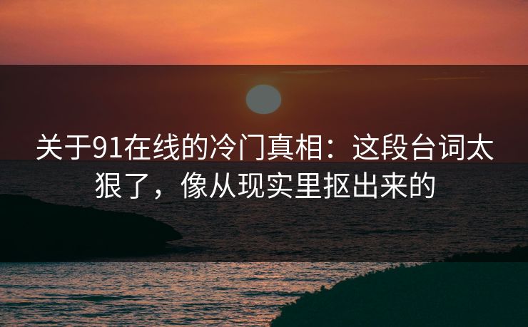 关于91在线的冷门真相：这段台词太狠了，像从现实里抠出来的