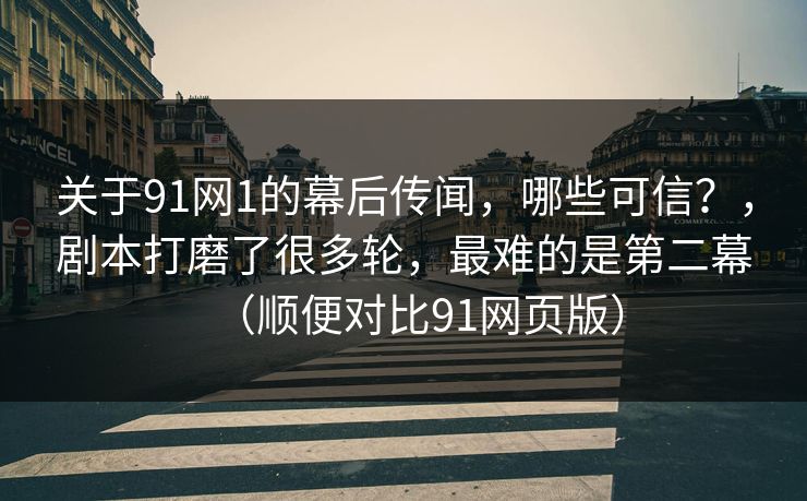 关于91网1的幕后传闻，哪些可信？，剧本打磨了很多轮，最难的是第二幕（顺便对比91网页版）