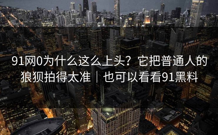 91网0为什么这么上头？它把普通人的狼狈拍得太准｜也可以看看91黑料