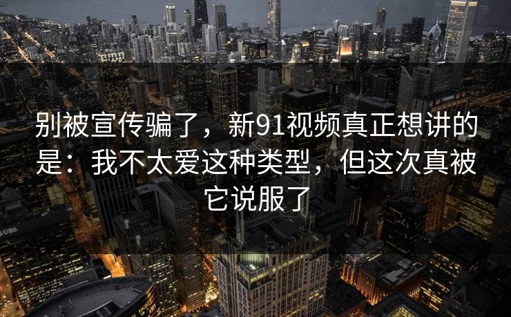 别被宣传骗了,新91视频真正想讲的是:我不太爱这种类型,但这次真被它说服了 别被宣传骗了,新91视频真正想讲的是:我不太爱这种类型,但这次真被它说服了