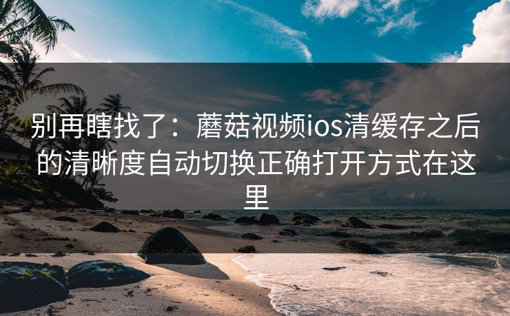 别再瞎找了：蘑菇视频ios清缓存之后的清晰度自动切换正确打开方式在这里
