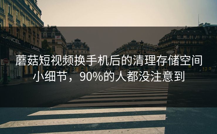 蘑菇短视频换手机后的清理存储空间小细节，90%的人都没注意到