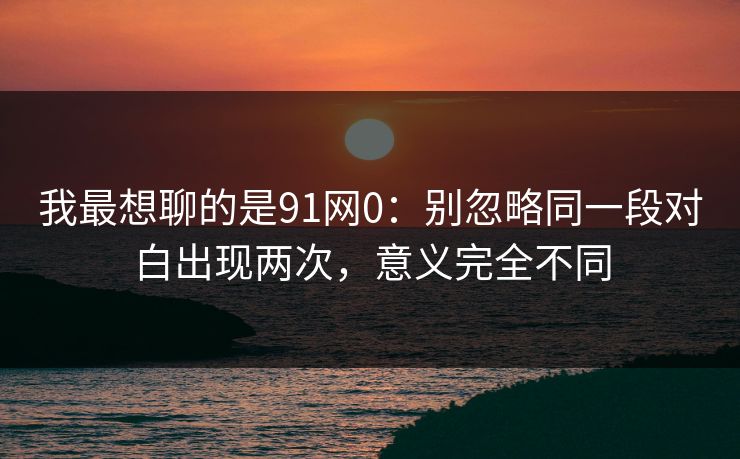 我最想聊的是91网0：别忽略同一段对白出现两次，意义完全不同