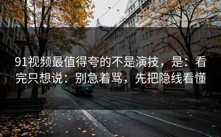 91视频最值得夸的不是演技，是：看完只想说：别急着骂，先把隐线看懂