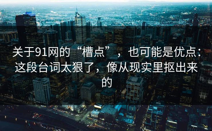 关于91网的“槽点”，也可能是优点：这段台词太狠了，像从现实里抠出来的