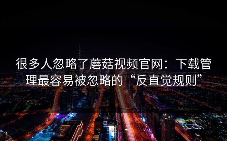 很多人忽略了蘑菇视频官网：下载管理最容易被忽略的“反直觉规则”