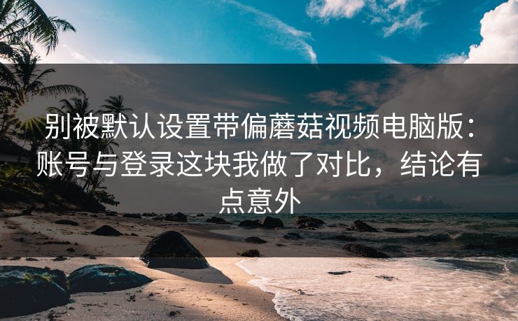 别被默认设置带偏蘑菇视频电脑版：账号与登录这块我做了对比，结论有点意外