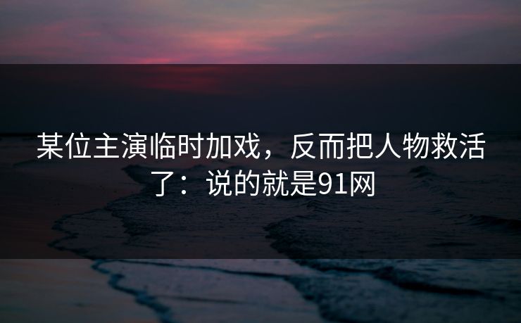 某位主演临时加戏，反而把人物救活了：说的就是91网