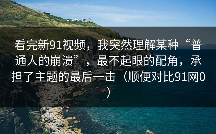 看完新91视频,我突然理解某种“普通人的崩溃”,最不起眼的配角,承担了主题的最后一击(顺便对比91网0) 看完新91视频,我突然理解某种“普通人的崩溃”,最不起眼的配角,承担了主题的最后一击(顺便对比91网0)