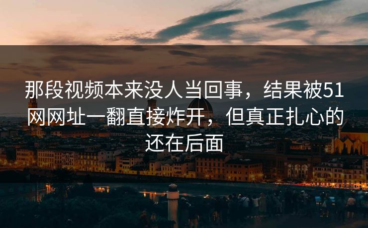 那段视频本来没人当回事，结果被51网网址一翻直接炸开，但真正扎心的还在后面