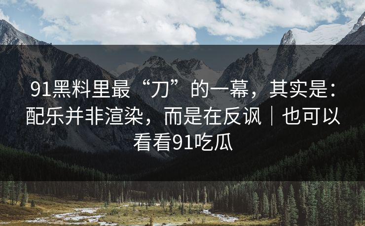91黑料里最“刀”的一幕，其实是：配乐并非渲染，而是在反讽｜也可以看看91吃瓜