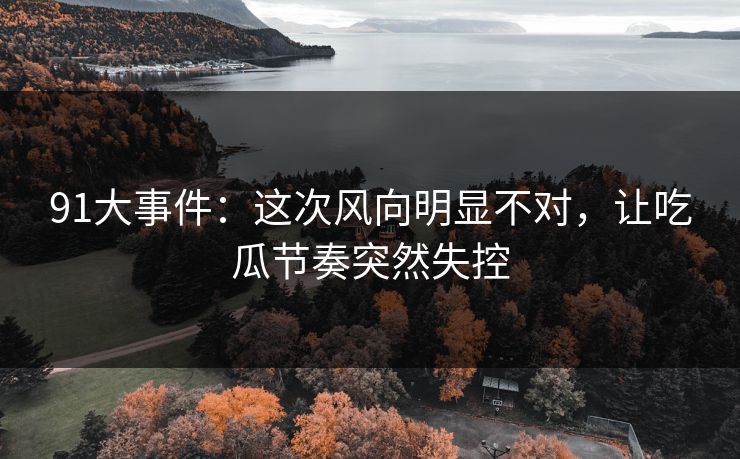 91大事件：这次风向明显不对，让吃瓜节奏突然失控
