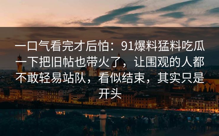 一口气看完才后怕:91爆料猛料吃瓜一下把旧帖也带火了,让围观的人都不敢轻易站队,看似结束,其实只是开头 一口气看完才后怕:91爆料猛料吃瓜一下把旧帖也带火了,让围观的人都不敢轻易站队,看似结束,其实只是开头