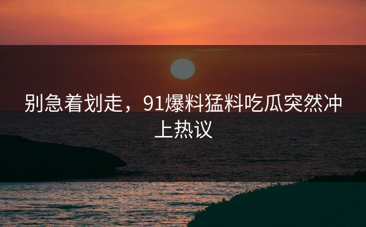 别急着划走，91爆料猛料吃瓜突然冲上热议