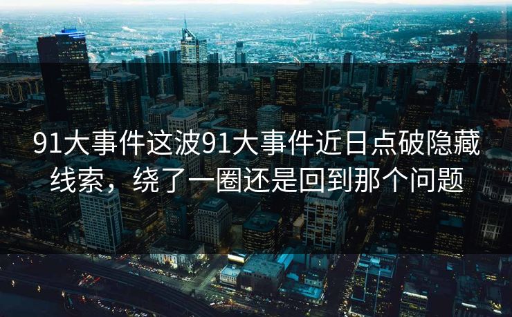 91大事件这波91大事件近日点破隐藏线索,绕了一圈还是回到那个问题 91大事件这波91大事件近日点破隐藏线索,绕了一圈还是回到那个问题