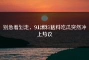 别急着划走，91爆料猛料吃瓜突然冲上热议
