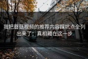 我把蘑菇视频的推荐内容踩坑点全列出来了：真相藏在这一步