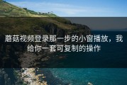 蘑菇视频登录那一步的小窗播放，我给你一套可复制的操作