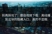 别再踩坑了：蘑菇视频下载：离线播放这块的隐藏入口，真的不显眼