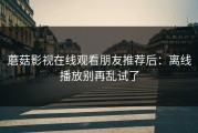 蘑菇影视在线观看朋友推荐后：离线播放别再乱试了