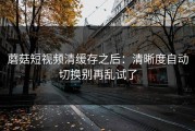蘑菇短视频清缓存之后：清晰度自动切换别再乱试了