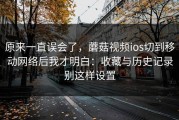 原来一直误会了，蘑菇视频ios切到移动网络后我才明白：收藏与历史记录别这样设置
